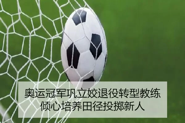 奥运冠军巩立姣退役转型教练 倾心培养田径投掷新人