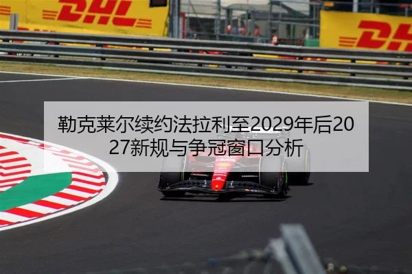 勒克莱尔续约法拉利至2029年后2027新规与争冠窗口分析